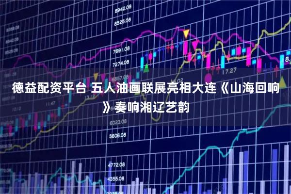 德益配资平台 五人油画联展亮相大连《山海回响》奏响湘辽艺韵