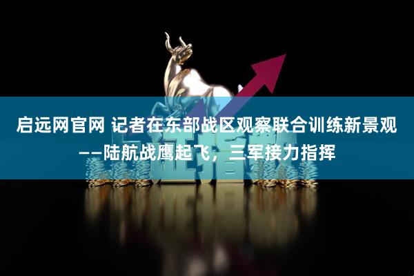 启远网官网 记者在东部战区观察联合训练新景观——陆航战鹰起飞，三军接力指挥
