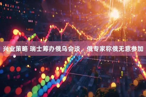 兴业策略 瑞士筹办俄乌会谈，俄专家称俄无意参加
