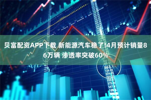 贝富配资APP下载 新能源汽车稳了!4月预计销量86万辆 渗透率突破60%