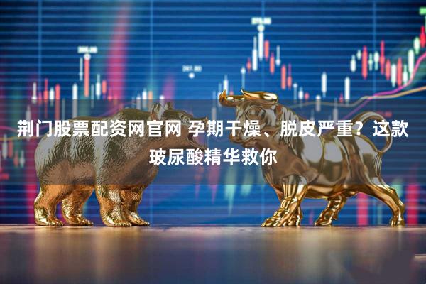 荆门股票配资网官网 孕期干燥、脱皮严重？这款玻尿酸精华救你