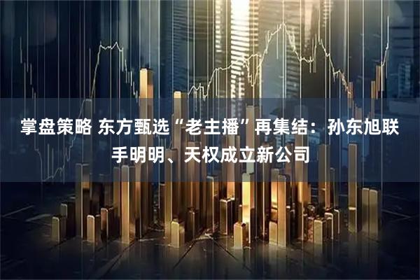 掌盘策略 东方甄选“老主播”再集结：孙东旭联手明明、天权成立新公司