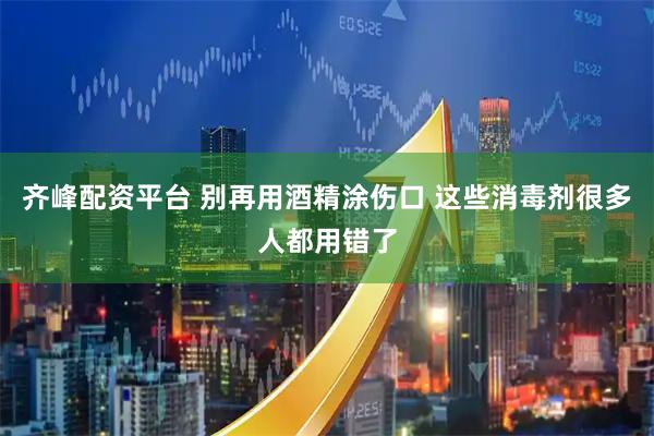 齐峰配资平台 别再用酒精涂伤口 这些消毒剂很多人都用错了