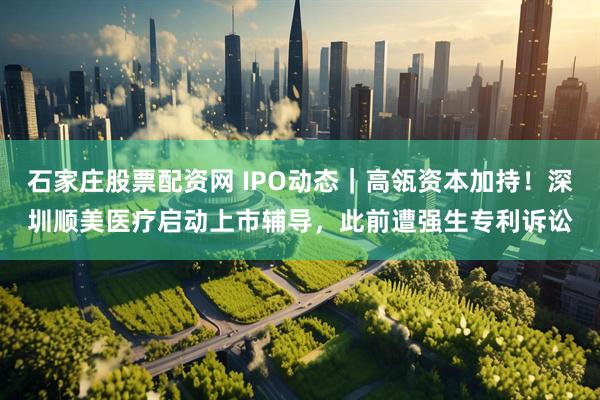 石家庄股票配资网 IPO动态｜高瓴资本加持！深圳顺美医疗启动上市辅导，此前遭强生专利诉讼